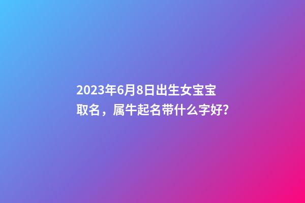 2023年6月8日出生女宝宝取名，属牛起名带什么字好？