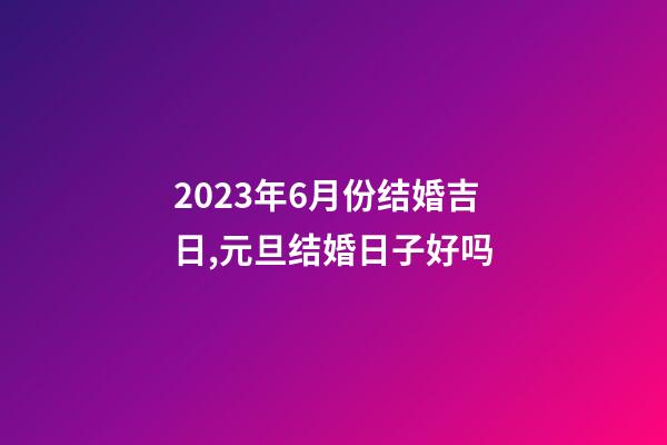 2023年6月份结婚吉日,元旦结婚日子好吗-第1张-观点-玄机派