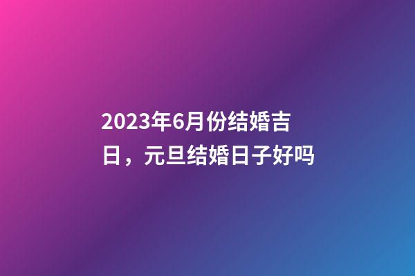 2023年6月份结婚吉日，元旦结婚日子好吗-第1张-观点-玄机派