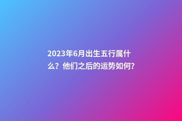 2023年6月出生五行属什么？他们之后的运势如何？