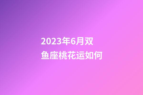 2023年6月双鱼座桃花运如何-第1张-星座运势-玄机派
