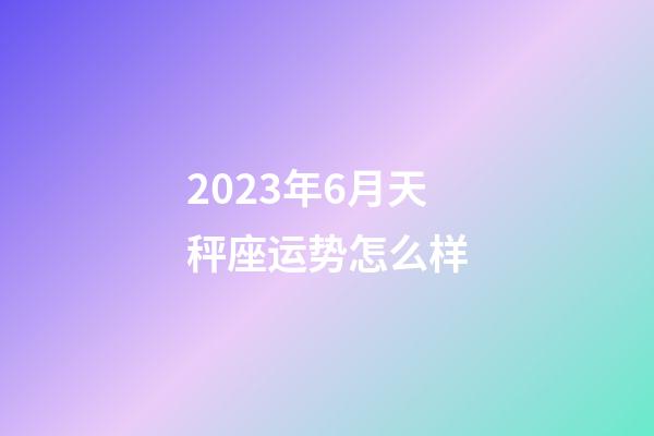 2023年6月天秤座运势怎么样-第1张-星座运势-玄机派
