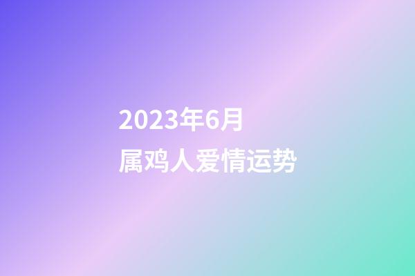 2023年6月属鸡人爱情运势