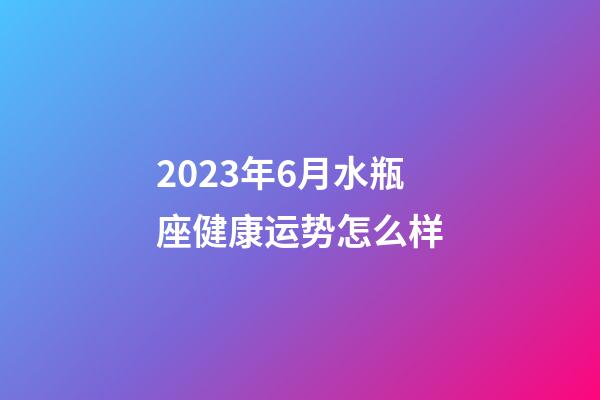 2023年6月水瓶座健康运势怎么样-第1张-星座运势-玄机派