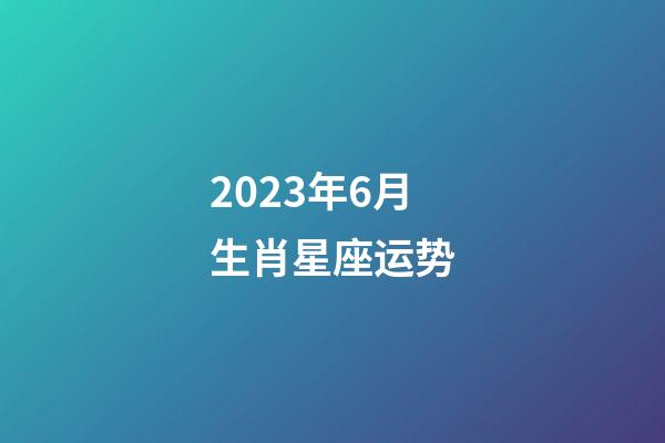 2023年6月生肖星座运势-第1张-星座运势-玄机派