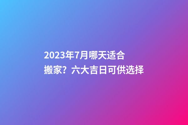 2023年7月哪天适合搬家？六大吉日可供选择