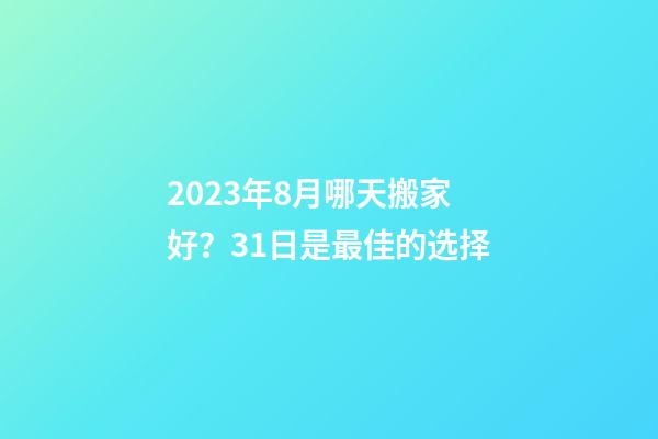 2023年8月哪天搬家好？31日是最佳的选择