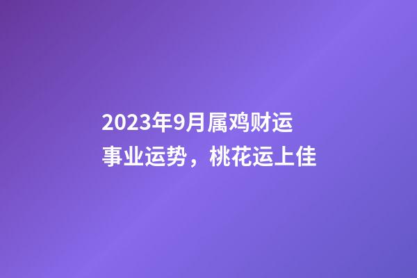 2023年9月属鸡财运事业运势，桃花运上佳