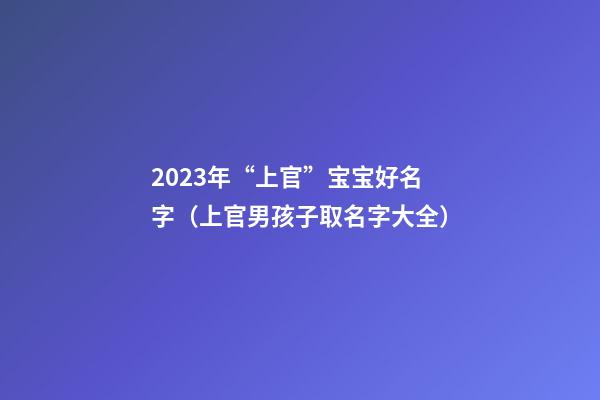 2023年“上官”宝宝好名字（上官男孩子取名字大全）