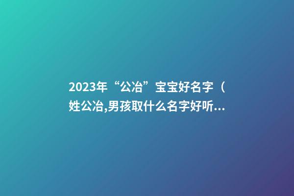 2023年“公冶”宝宝好名字（姓公冶,男孩取什么名字好听）