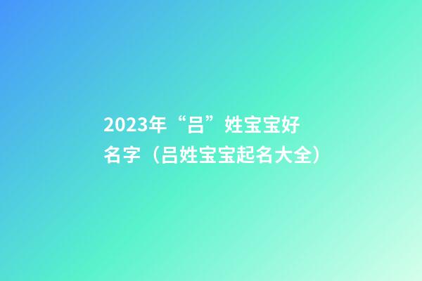 2023年“吕”姓宝宝好名字（吕姓宝宝起名大全）