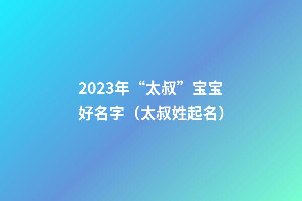 2023年“太叔”宝宝好名字（太叔姓起名）