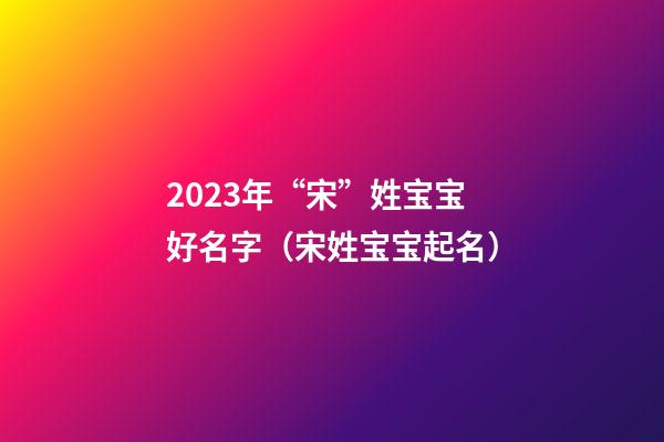 2023年“宋”姓宝宝好名字（宋姓宝宝起名）