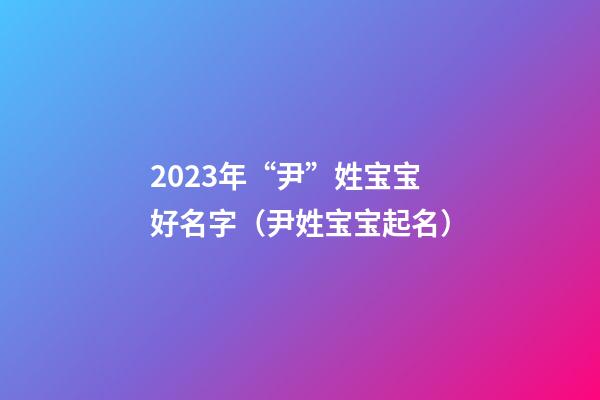 2023年“尹”姓宝宝好名字（尹姓宝宝起名）