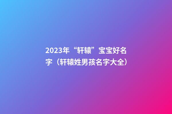 2023年“轩辕”宝宝好名字（轩辕姓男孩名字大全）