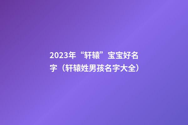 2023年“轩辕”宝宝好名字（轩辕姓男孩名字大全）