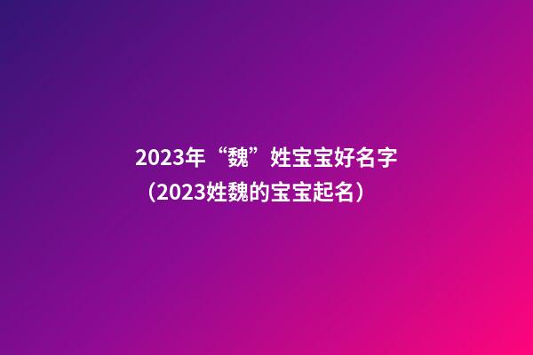 2023年“魏”姓宝宝好名字（2023姓魏的宝宝起名）