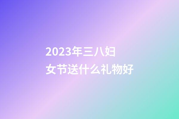 2023年三八妇女节送什么礼物好