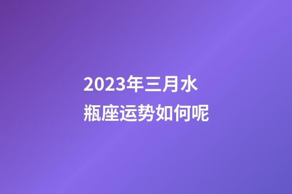 2023年三月水瓶座运势如何呢-第1张-星座运势-玄机派