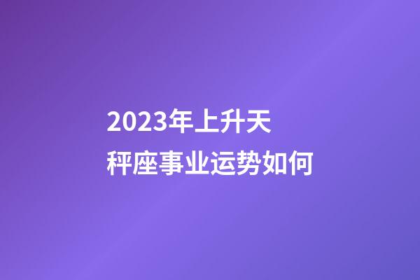 2023年上升天秤座事业运势如何-第1张-星座运势-玄机派
