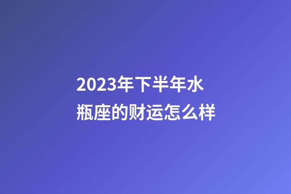 2023年下半年水瓶座的财运怎么样