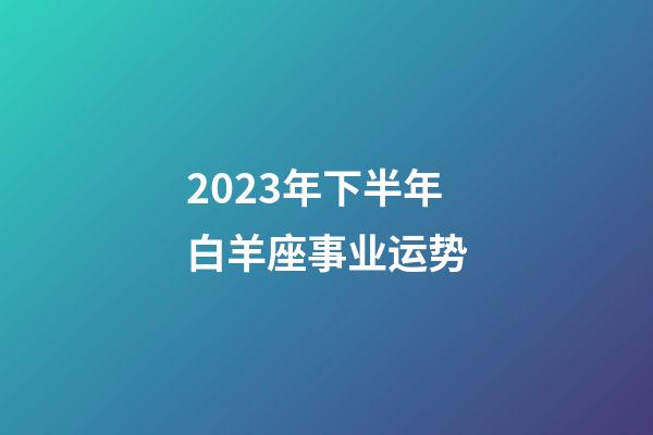 2023年下半年白羊座事业运势-第1张-星座运势-玄机派