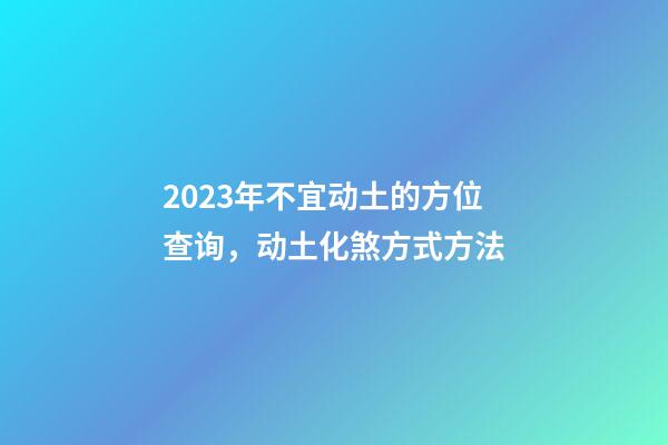 2023年不宜动土的方位查询，动土化煞方式方法