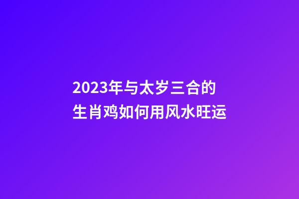 2023年与太岁三合的生肖鸡如何用风水旺运