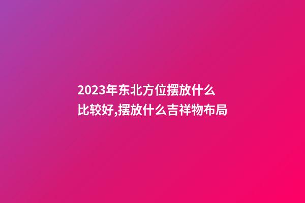 2023年东北方位摆放什么比较好,摆放什么吉祥物布局