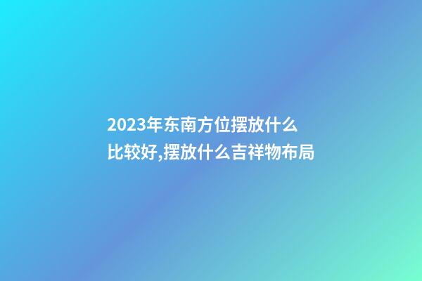 2023年东南方位摆放什么比较好,摆放什么吉祥物布局