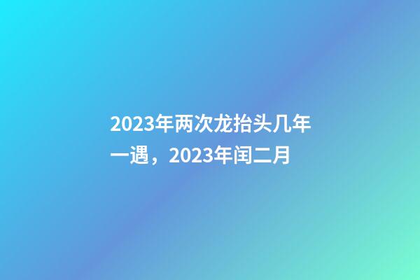 2023年两次龙抬头几年一遇，2023年闰二月-第1张-观点-玄机派