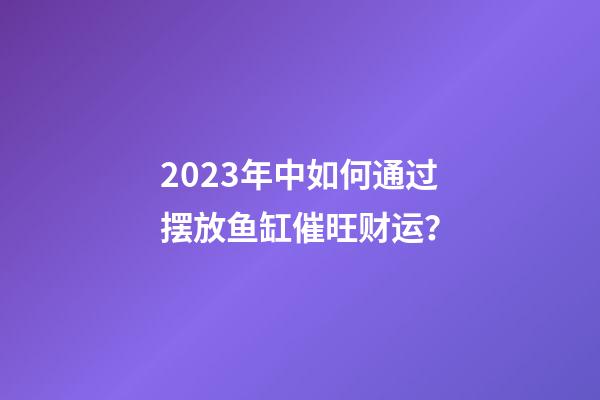 2023年中如何通过摆放鱼缸催旺财运？