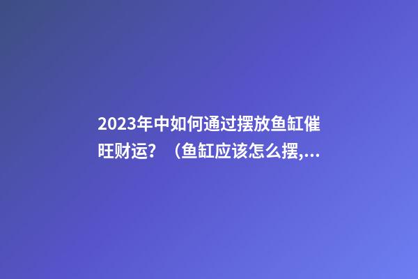2023年中如何通过摆放鱼缸催旺财运？（鱼缸应该怎么摆,财运才能旺起来）