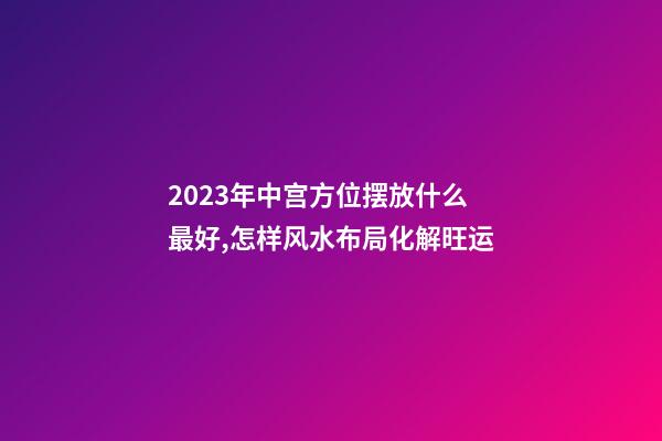 2023年中宫方位摆放什么最好,怎样风水布局化解旺运