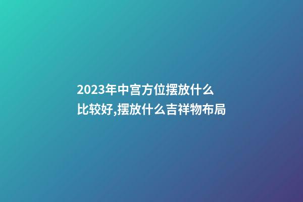 2023年中宫方位摆放什么比较好,摆放什么吉祥物布局