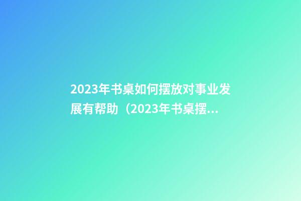 2023年书桌如何摆放对事业发展有帮助（2023年书桌摆放方位）