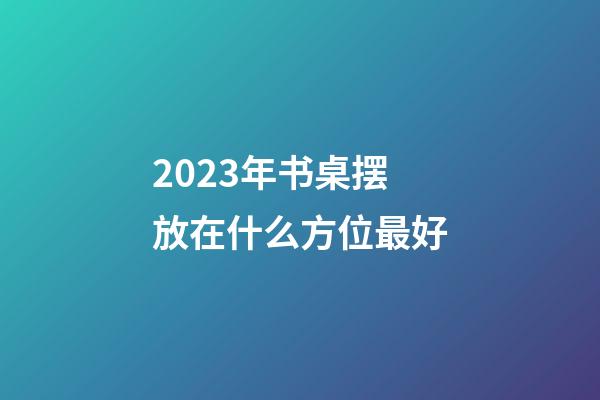 2023年书桌摆放在什么方位最好