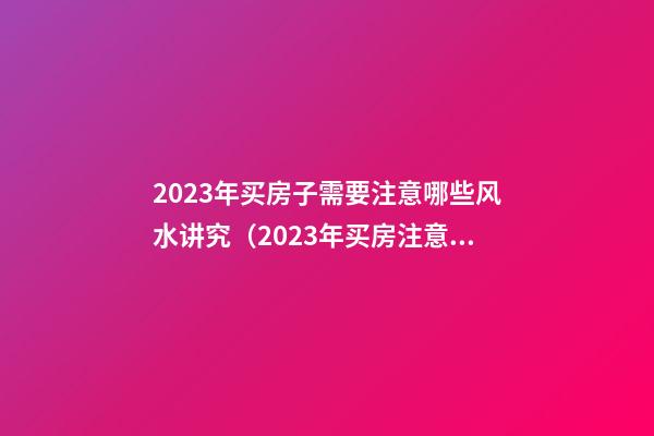 2023年买房子需要注意哪些风水讲究（2023年买房注意什么）