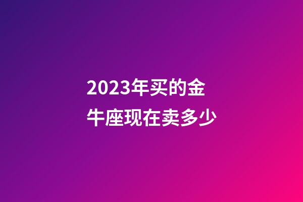 2023年买的金牛座现在卖多少-第1张-星座运势-玄机派
