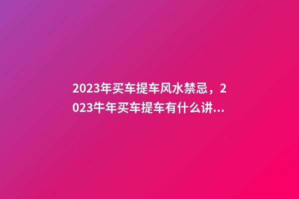 2023年买车提车风水禁忌，2023牛年买车提车有什么讲究