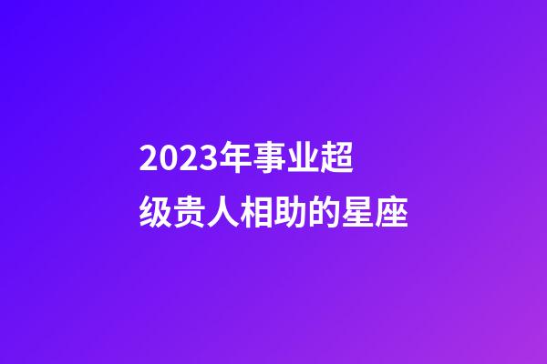 2023年事业超级贵人相助的星座-第1张-星座运势-玄机派