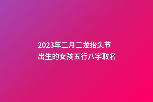 2023年二月二龙抬头节出生的女孩五行八字取名