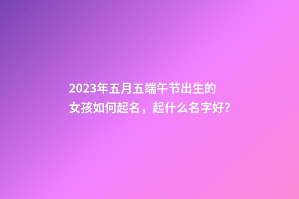 2023年五月五端午节出生的女孩如何起名，起什么名字好？