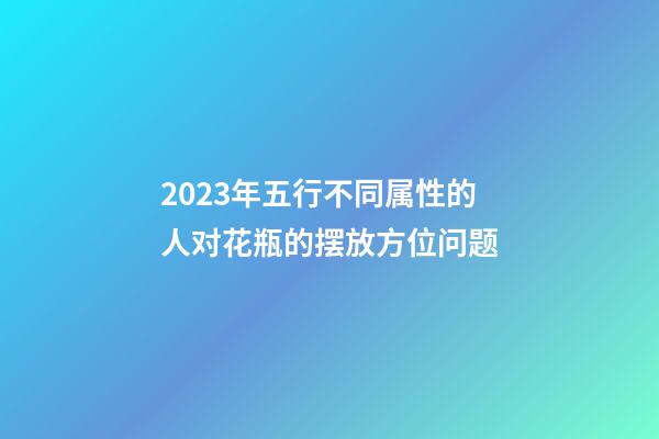 2023年五行不同属性的人对花瓶的摆放方位问题
