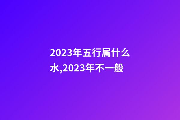 2023年五行属什么水,2023年不一般-第1张-观点-玄机派