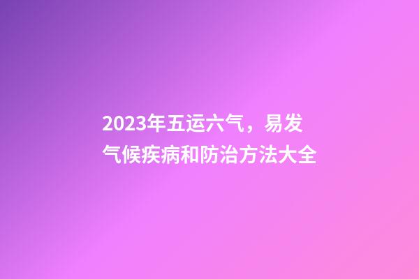2023年五运六气，易发气候疾病和防治方法大全