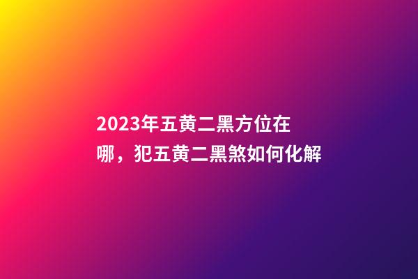 2023年五黄二黑方位在哪，犯五黄二黑煞如何化解