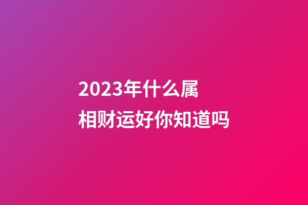 2023年什么属相财运好你知道吗