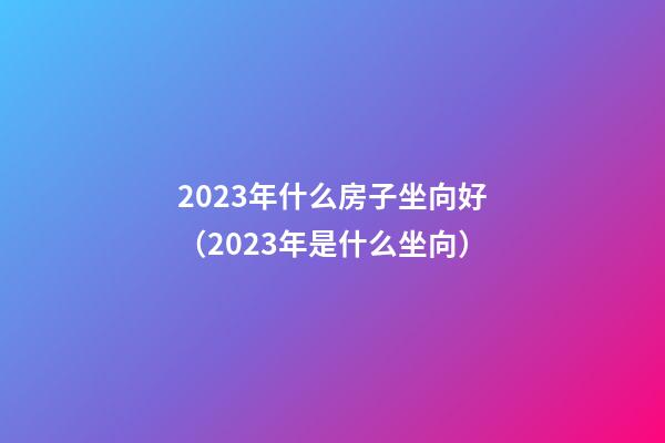 2023年什么房子坐向好（2023年是什么坐向）