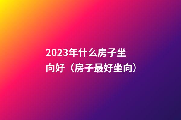 2023年什么房子坐向好（房子最好坐向）
